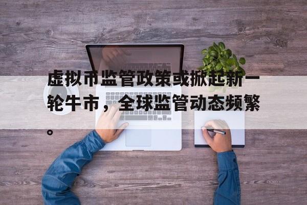 虚拟币监管政策或掀起新一轮牛市，全球监管动态频繁。的简单介绍-九游官网